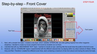 STEP FOUR
1. Next, with a simpler font style, I created a new layer; which I labelled ‘STRAPLINE’ and after getting inspired from other magazine
straplines, I decided to create my known strapline that would be simplistic but out there.
2. I decided that with my ‘ANCHORAGE TEXT’ layer, I wanted to include an eye- catching title that would draw the public to the front cover.
3. However, with my ‘COVERLINE’ layers I experimented with the different coloured text, by staying within my colour scheme of; Black, White,
Grey and Red. Therefore I created five different cover lines, each containing a maximum of two font colours and having the same font style.
Text Tool
Text Layers
Step-by-step - Front Cover
 