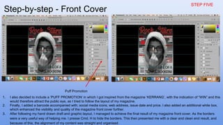 STEP FIVE
1. I also decided to include a ‘PUFF PROMOTION’ in which I got inspired from the magazine ‘KERRANG’, with the indication of “WIN” and this
would therefore attract the public eye, as I tried to follow the layout of my magazine.
2. Finally, I added a barcode accompanied with; social media icons, web address, issue date and price. I also added an additional white box,
which enhanced the visibility and quality of the magazine front cover further.
3. After following my hand drawn draft and graphic layout, I managed to achieve the final result of my magazine front cover. As the borders
were a very useful way of helping me. I presse Cmd. H to hide the borders. This then presented me with a clear and clean end result, and
because of this, the alignment of my content was straight and organised.
Puff Promotion
Step-by-step - Front Cover
 
