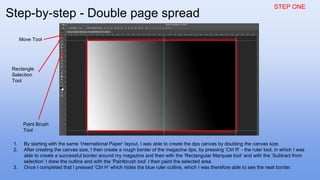 STEP ONE
1. By starting with the same ‘International Paper’ layout, I was able to create the dps canvas by doubling the canvas size.
2. After creating the canvas size, I then create a rough border of the magazine dps, by pressing ‘Ctrl R’ - the ruler tool, in which I was
able to create a successful border around my magazine and then with the ‘Rectangular Marquee tool’ and with the ‘Subtract from
selection’ I drew the outline and with the ‘Paintbrush tool’ I then paint the selected area.
3. Once I completed that I pressed ‘Ctrl H’ which hides the blue ruler outline, which I was therefore able to see the neat border.
Rectangle
Selection
Tool
Paint Brush
Tool
Move Tool
Step-by-step - Double page spread
 
