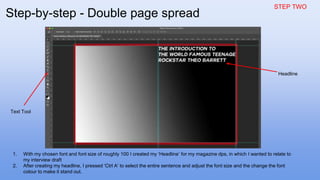 STEP TWO
1. With my chosen font and font size of roughly 100 I created my ‘Headline’ for my magazine dps, in which I wanted to relate to
my interview draft
2. After creating my headline, I pressed ‘Ctrl A’ to select the entire sentence and adjust the font size and the change the font
colour to make it stand out.
Text Tool
Headline
Step-by-step - Double page spread
 