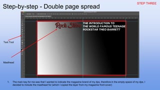 STEP THREE
1. The main key for me was that I wanted to indicate the magazine brand of my dps, therefore in the empty space of my dps, I
decided to include the masthead for (which I copied the layer from my magazine front cover)
Text Tool
Masthead
Step-by-step - Double page spread
 