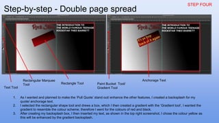 STEP FOUR
1. As I wanted and planned to make the ‘Pull Quote’ stand out/ enhance the other features, I created a backsplash for my
quote/ anchorage text.
2. I selected the rectangular shape tool and drews a box, which I then created a gradient with the ‘Gradient tool’, I wanted the
gradient to resemble the colour scheme, therefore I went for the colours of red and black.
3. After creating my backsplash box, I then inserted my text, as shown in the top right screenshot, I chose the colour yellow as
this will be enhanced by the gradient backsplash.
Text Tool
Rectangular Marquee
Tool Rectangle Tool Paint Bucket Tool/
Gradient Tool
Anchorage Text
Step-by-step - Double page spread
 