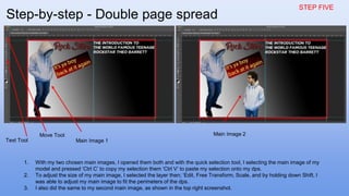 STEP FIVE
1. With my two chosen main images, I opened them both and with the quick selection tool, I selecting the main image of my
model and pressed ‘Ctrl C’ to copy my selection them ‘Ctrl V’ to paste my selection onto my dps.
2. To adjust the size of my main image, I selected the layer then; ‘Edit, Free Transform, Scale, and by holding down Shift, I
was able to adjust my main image to fit the perimeters of the dps.
3. I also did the same to my second main image, as shown in the top right screenshot.
Main Image 1
Main Image 2Move Tool
Text Tool
Step-by-step - Double page spread
 