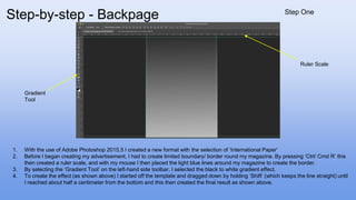 1. With the use of Adobe Photoshop 2015.5 I created a new format with the selection of ‘International Paper’
2. Before I began creating my advertisement, I had to create limited boundary/ border round my magazine. By pressing ‘Ctrl/ Cmd R’ this
then created a ruler scale, and with my mouse I then placed the light blue lines around my magazine to create the border.
3. By selecting the ‘Gradient Tool’ on the left-hand side toolbar, I selected the black to white gradient effect.
4. To create the effect (as shown above) I started off the template and dragged down by holding ‘Shift’ (which keeps the line straight) until
I reached about half a centimeter from the bottom and this then created the final result as shown above.
Gradient
Tool
Ruler Scale
Step-by-step - Backpage Step One
 