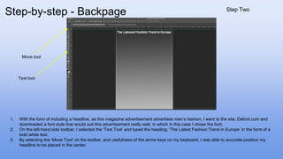 1. With the form of including a headline, as this magazine advertisement advertises men’s fashion. I went to the site; Dafont.com and
downloaded a font style that would suit this advertisement really well; in which in this case I chose the font;
2. On the left-hand side toolbar, I selected the ‘Text Tool’ and typed the heading; ‘The Latest Fashion Trend in Europe’ in the form of a
bold white text.
3. By selecting the ‘Move Tool’ on the toolbar, and usefulness of the arrow keys on my keyboard, I was able to accurate position my
headline to be placed in the center.
Text tool
Move tool
Step-by-step - Backpage Step Two
 