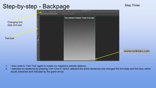 1. I then used to ‘Text Tool’ again to create my magazine website address.
2. I selected my sentence by pressing ‘Ctrl/ Cmd A’ (which selected the entire sentence) and changed the font style and font size; which
would presented and indicated by the green arrow.
Text tool
Changing font
style and size
Step-by-step - Backpage Step Three
 