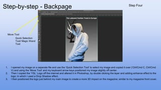 1. I opened my image on a seperate file and use the ‘Quick Selection Tool’ to select my image and copied it over (‘Ctrl/Cmd C, Ctrl/Cmd
V) and using the ‘Move Tool’ and my keyboard arrow keys positioned my image slightly off center.
2. Then I copied the ‘YSL’ Logo off the internet and altered it in Photoshop, by double clicking the layer and adding enhance effect to the
logo; In which I used a Drop Shadow effect.
3. I then positioned the logo just behind my main image to create a more 3D impact on the magazine; similar to my magazine front cover.
Move Tool
Quick Selection
Tool/ Magic Wand
Tool
Step-by-step - Backpage Step Four
 