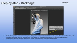1. Finally, the inspiration gained from a magazine of inspiration that I found, I decided to include a piece of additional information, with
the usefulness of the ‘Text Tool’ and the ‘Move Tool’ type up the “Company Address” with the same font style and size.
2. The final product shown above is what I ended up with fro my magazine back page advertisement.
Step-by-step - Backpage Step Five
 