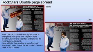 RockStars Double page spread
What I decided to change with my dps, what to
change the “Pull quote” and simplify it more,
therefore, I went for a black text and removed the
rectangular background.
I also added a drop shadow to one of my main
image and placed it more the red border to present
more a 3D/pop effect.
After
Before
 