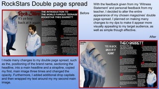 RockStars Double page spread With the feedback given from my ‘Witness
Statement’ and personal feedback from my
teacher, I decided to alter the entire
appearance of my chosen magazines’ double
page spread. I planned on making many
changes to my dps to make it appear more
visually appealing to my target audience, as
well as simple though effective.
After
Before
I made many changes to my double page spread, such
as the, positioning of the brand name, sectioning the
headline, into a main headline and a strapline, copied
my first, main image three times and changed the
opacity. Furthermore, I added additional drop capitals
and then wrapped my text around my my second main
image.
 