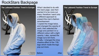 RockStars Backpage
What I decided to do with
this back page, was that i
wanted it to be more out
there; therefore I went onto
a different approach to
present the men’s fashion
advertisement
I copied the image twice,
and changed the opacity of
each, then selected the
image and painted it in a
different colour with a light
opacity; I also, spread the
image out a bit more.
Finally, I changed the drop
shadow effect of the ‘YSL’
logo which made the logo
pop out more.
Before After
 