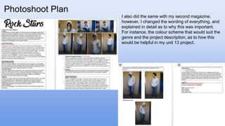 Photoshoot Plan
I also did the same with my second magazine,
however, I changed the wording of everything, and
explained in detail as to why this was important.
For instance, the colour scheme that would suit the
genre and the project description, as to how this
would be helpful in my unit 13 project.
 
