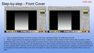 STEP ONE
1. Open up Adobe Photoshop CC 2015.5 and go to; ‘File, New, International Paper, A4, RGB Colour and OK
2. Before I began editing and creating my magazine front cover, I needed to create a border in which I will be able to position my Main
Image, Masthead, Cover Lines etc. I achieved this by pressing ‘Cmd R’, which then presented the ruler border, by clicking and dragging on
the ruler I was able to align my border for my magazine front cover. After template and borders have been created, I wanted my background
to have a gradient effect. Therefore, with the use of the ‘Gradient Tool’, by pressing ‘G’ and holding shift, I dragged my mouse from the top of
my template to the base while holding down shift. This helped me create a straight line, which resulted in the gradient effect of black and
white.
Step-by-step - Front Cover
 