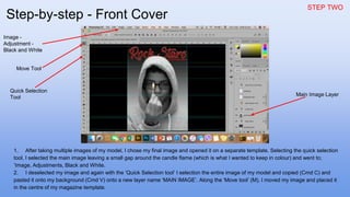 STEP TWO
1. After taking multiple images of my model, I chose my final image and opened it on a separate template. Selecting the quick selection
tool, I selected the main image leaving a small gap around the candle flame (which is what I wanted to keep in colour) and went to;
‘Image, Adjustments, Black and White.
2. I deselected my image and again with the ‘Quick Selection tool’ I selection the entire image of my model and copied (Cmd C) and
pasted it onto my background (Cmd V) onto a new layer name ‘MAIN IMAGE’. Along the ‘Move tool’ (M), I moved my image and placed it
in the centre of my magazine template.
Image -
Adjustment -
Black and White
Quick Selection
Tool
Main Image Layer
Move Tool
Step-by-step - Front Cover
 