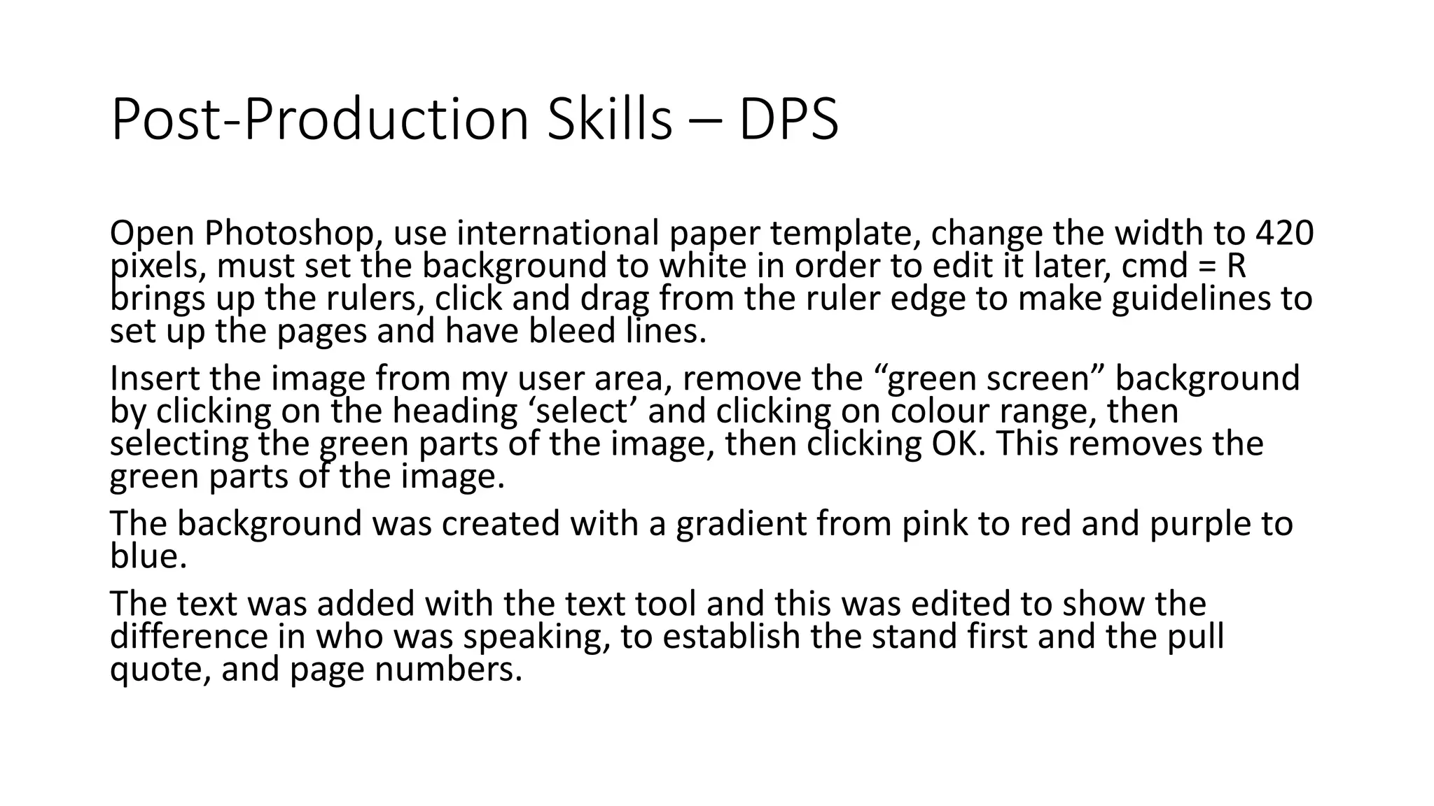 Post-Production Skills – DPS
Open Photoshop, use international paper template, change the width to 420
pixels, must set the background to white in order to edit it later, cmd = R
brings up the rulers, click and drag from the ruler edge to make guidelines to
set up the pages and have bleed lines.
Insert the image from my user area, remove the “green screen” background
by clicking on the heading ‘select’ and clicking on colour range, then
selecting the green parts of the image, then clicking OK. This removes the
green parts of the image.
The background was created with a gradient from pink to red and purple to
blue.
The text was added with the text tool and this was edited to show the
difference in who was speaking, to establish the stand first and the pull
quote, and page numbers.
 