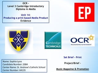 Set Brief - Print
Project/Brief –
Music Magazine & Promotion
OCR –
Level 3 Cambridge Introductory
Diploma in Media
Unit 14:
Producing a print based Media Product
Evidence
 