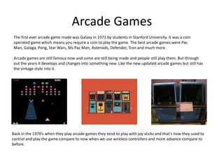 Arcade Games
The first ever arcade game made was Galaxy in 1971 by students in Stanford University. It was a coin
operated game which means you require a coin to play the game. The best arcade games were Pac
Man, Galaga, Pong, Star Wars, Ms Pac Man, Asteroids, Defender, Tron and much more.
Arcade games are still famous now and some are still being made and people still play them. But through
out the years it develops and changes into something new. Like the new updated arcade games but still has
the vintage style into it.

Back in the 1970’s when they play arcade games they tend to play with joy sticks and that’s how they used to
control and play the game compare to now when we use wireless controllers and more advance compare to
before.

 