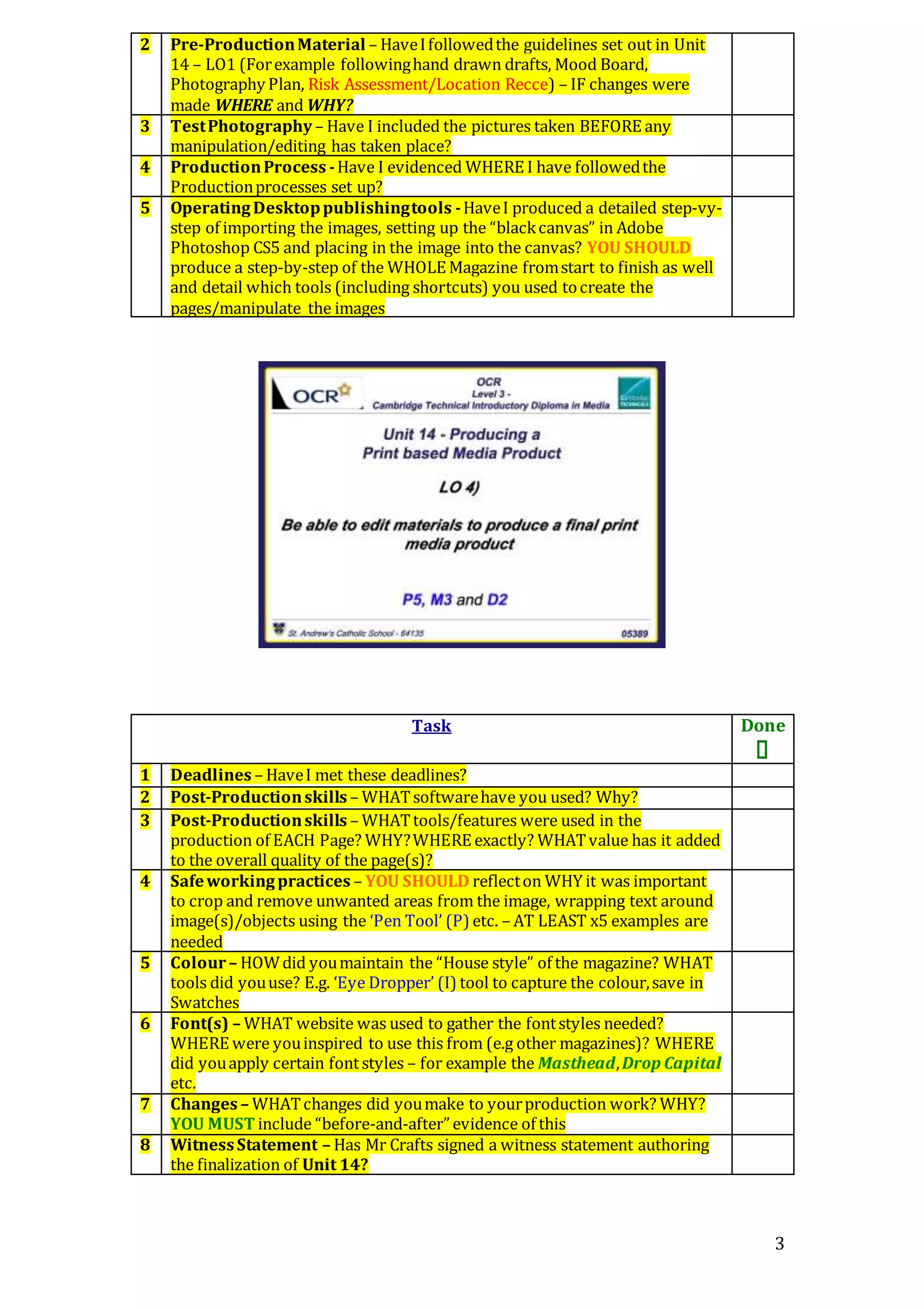 3
2 Pre-ProductionMaterial – HaveIfollowedthe guidelines set out in Unit
14 – LO1 (Forexample followinghand drawn drafts, Mood Board,
Photography Plan, Risk Assessment/Location Recce) – IF changes were
made WHERE and WHY?
3 TestPhotography – Have I included the pictures taken BEFORE any
manipulation/editing has taken place?
4 ProductionProcess -Have I evidenced WHERE I have followedthe
Productionprocesses set up?
5 OperatingDesktoppublishingtools -HaveI produced a detailed step-vy-
step of importing the images, setting up the “blackcanvas” in Adobe
Photoshop CS5 and placing in the image into the canvas? YOU SHOULD
produce a step-by-step of the WHOLE Magazine fromstart to finish as well
and detail which tools (including shortcuts) you used tocreate the
pages/manipulate the images
Task Done

1 Deadlines – HaveI met these deadlines?
2 Post-Productionskills – WHATsoftwarehave you used? Why?
3 Post-Productionskills – WHATtools/features were used in the
production of EACH Page? WHY?WHERE exactly? WHATvalue has it added
to the overall quality of the page(s)?
4 Safeworkingpractices – YOU SHOULD reflecton WHY it was important
to crop and remove unwanted areas from the image, wrapping text around
image(s)/objects using the ‘Pen Tool’ (P) etc. – AT LEAST x5 examples are
needed
5 Colour– HOWdid youmaintain the “House style” of the magazine? WHAT
tools did youuse? E.g. ‘Eye Dropper’ (I) tool to capture the colour,save in
Swatches
6 Font(s) – WHAT website was used to gather the fontstyles needed?
WHERE were youinspired to use this from (e.g other magazines)? WHERE
did youapply certain fontstyles – for example the Masthead,Drop Capital
etc.
7 Changes – WHATchanges did youmake to yourproduction work? WHY?
YOU MUST include “before-and-after” evidence of this
8 WitnessStatement – Has Mr Crafts signed a witness statement authoring
the finalization of Unit 14?
 