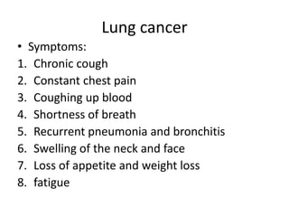 Lung cancer
• Symptoms:
1. Chronic cough
2. Constant chest pain
3. Coughing up blood
4. Shortness of breath
5. Recurrent pneumonia and bronchitis
6. Swelling of the neck and face
7. Loss of appetite and weight loss
8. fatigue
 
