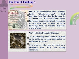 The Trail of Thinking /-


                  Out of the Renaissance there trumpets
                  forth – “Cogito ergo sum” – I think
                  therefore I am. But what did he mean by
                  „I‟ – me or “I”? On the one hand we derive
                  knowledge from (Aristotelian) observation
                  & experiment. On the other, we derive
                  knowledge from an „outside‟ (Platonist)
                  world of ideas.

                  We‟re left with Descartes dilemma:
                  Is all knowledge to be found in the mind
                  or in matter or in some combination or
                  unification of the two?
                  In what or who can we trust as a
                  guarantor that we‟re not fooling
                  ourselves?
 
