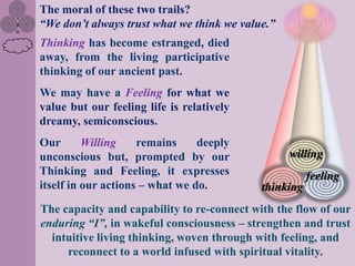The moral of these two trails?
“We don‟t always trust what we think we value.”
Thinking has become estranged, died
away, from the living participative
thinking of our ancient past.
We may have a Feeling for what we
value but our feeling life is relatively
dreamy, semiconscious.
Our       Willing    remains     deeply
unconscious but, prompted by our                  willing
Thinking and Feeling, it expresses                     feeling
itself in our actions – what we do.         thinking
The capacity and capability to re-connect with the flow of our
enduring “I”, in wakeful consciousness – strengthen and trust
  intuitive living thinking, woven through with feeling, and
     reconnect to a world infused with spiritual vitality.
 