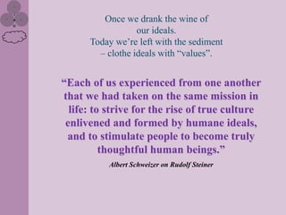Once we drank the wine of
                  our ideals.
      Today we’re left with the sediment
        – clothe ideals with “values”.


“Each of us experienced from one another
that we had taken on the same mission in
  life: to strive for the rise of true culture
 enlivened and formed by humane ideals,
 and to stimulate people to become truly
          thoughtful human beings.”
           Albert Schweizer on Rudolf Steiner
 