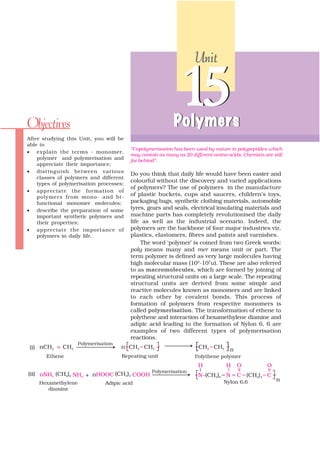 Unit




Objectives
                                                              15
                                                            Polymers
After studying this Unit, you will be
able to
                                         “Copolymerisation has been used by nature in polypeptides which
• explain the ter ms - monomer,
                                         may contain as many as 20 different amino acids. Chemists are still
    polymer and polymerisation and       far behind”.
    appreciate their importance;
• distinguish between various
                                         Do you think that daily life would have been easier and
    classes of polymers and different
                                         colourful without the discovery and varied applications
    types of polymerisation processes;
                                         of polymers? The use of polymers in the manufacture
• appreciate the formation of
    polymers from mono- and bi-
                                         of plastic buckets, cups and saucers, children’s toys,
    functional monomer molecules;        packaging bags, synthetic clothing materials, automobile
• describe the preparation of some       tyres, gears and seals, electrical insulating materials and
    important synthetic polymers and     machine parts has completely revolutionised the daily
    their properties;                    life as well as the industrial scenario. Indeed, the
• appreciate the importance of           polymers are the backbone of four major industries viz.
    polymers in daily life.              plastics, elastomers, fibres and paints and varnishes.
                                             The word ‘polymer’ is coined from two Greek words:
                                         poly means many and mer means unit or part. The
                                         term polymer is defined as very large molecules having
                                         high molecular mass (103-107u). These are also referred
                                         to as macromolecules, which are formed by joining of
                                         repeating structural units on a large scale. The repeating
                                         structural units are derived from some simple and
                                         reactive molecules known as monomers and are linked
                                         to each other by covalent bonds. This process of
                                         formation of polymers from respective monomers is
                                         called polymerisation. The transformation of ethene to
                                         polythene and interaction of hexamethylene diamine and
                                         adipic acid leading to the formation of Nylon 6, 6 are
                                         examples of two different types of polymerisation
                                         reactions.
 
