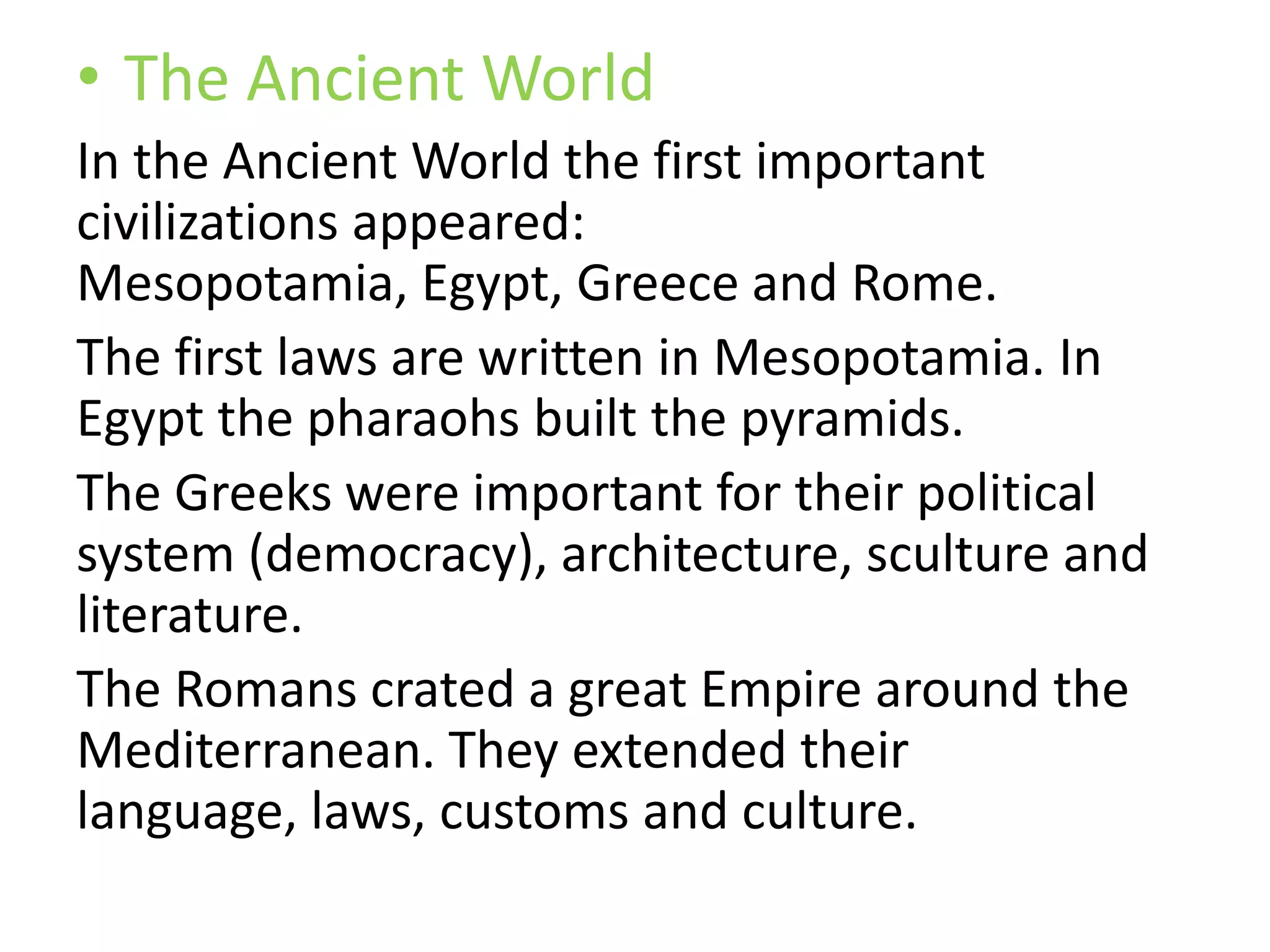 • The Ancient World
In the Ancient World the first important
civilizations appeared:
Mesopotamia, Egypt, Greece and Rome.
The first laws are written in Mesopotamia. In
Egypt the pharaohs built the pyramids.
The Greeks were important for their political
system (democracy), architecture, sculture and
literature.
The Romans crated a great Empire around the
Mediterranean. They extended their
language, laws, customs and culture.