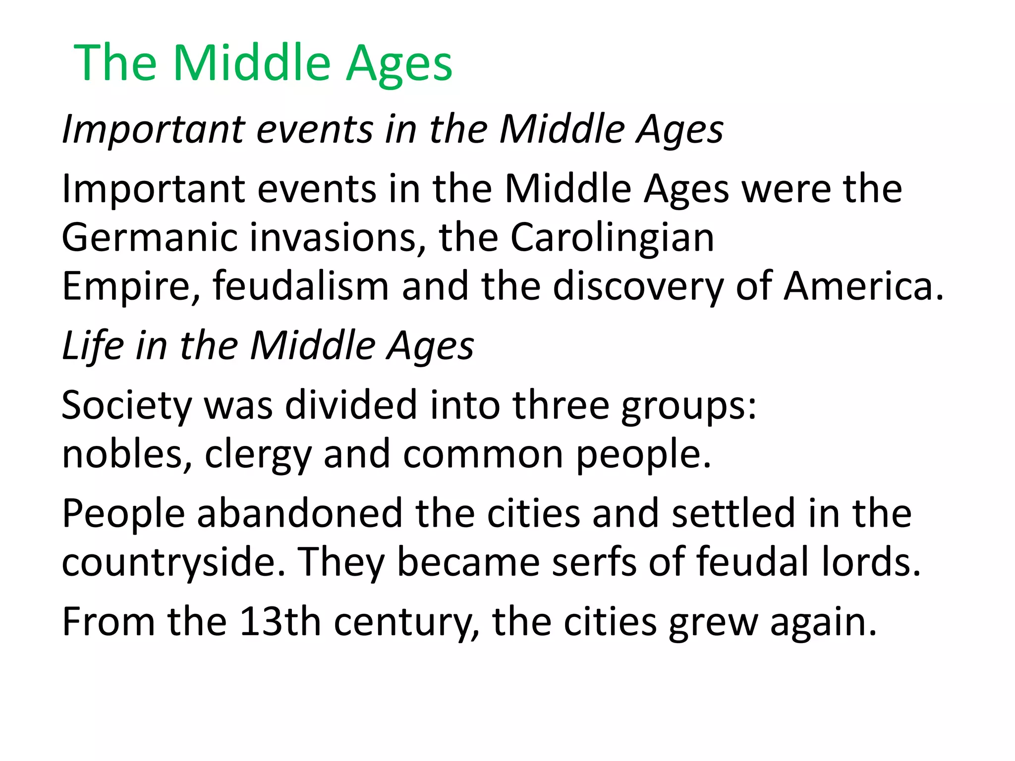 The Middle Ages
Important events in the Middle Ages
Important events in the Middle Ages were the
Germanic invasions, the Carolingian
Empire, feudalism and the discovery of America.
Life in the Middle Ages
Society was divided into three groups:
nobles, clergy and common people.
People abandoned the cities and settled in the
countryside. They became serfs of feudal lords.
From the 13th century, the cities grew again.