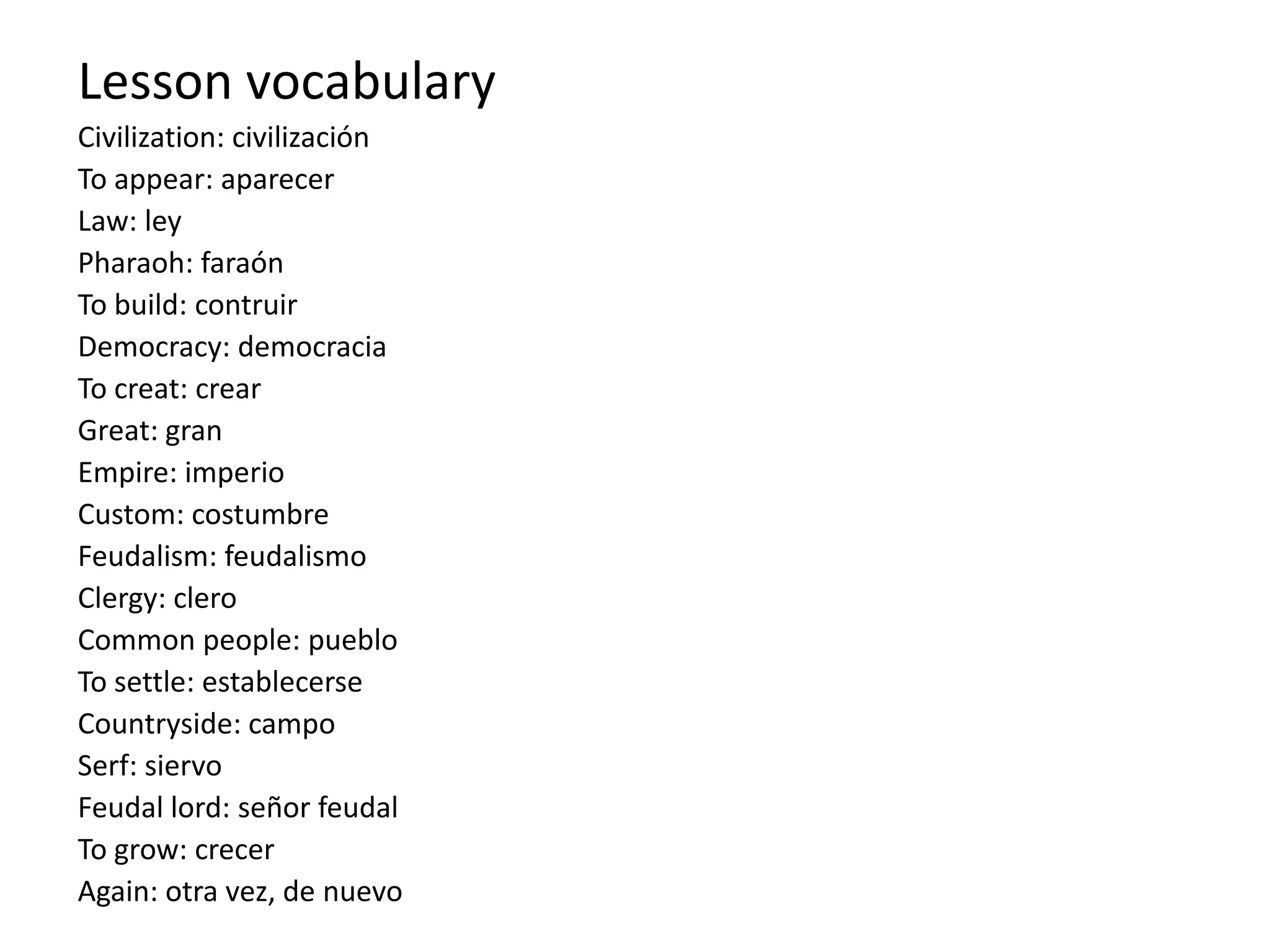 Lesson vocabulary
Civilization: civilización
To appear: aparecer
Law: ley
Pharaoh: faraón
To build: contruir
Democracy: democracia
To creat: crear
Great: gran
Empire: imperio
Custom: costumbre
Feudalism: feudalismo
Clergy: clero
Common people: pueblo
To settle: establecerse
Countryside: campo
Serf: siervo
Feudal lord: señor feudal
To grow: crecer
Again: otra vez, de nuevo