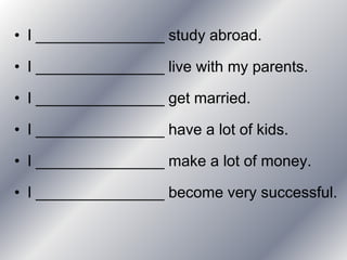 • I _______________ study abroad.

• I _______________ live with my parents.

• I _______________ get married.

• I _______________ have a lot of kids.

• I _______________ make a lot of money.

• I _______________ become very successful.
 