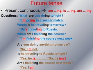 Future tense
• Present continuous         am ...ing, is ... ing, are ... ing
Questions: What are you doing tonight?
           *I´m going to a soccer match.
         Where is he traveling tomorrow?
           *He`s traveling to Russia.
         When am I finishing the course?
           *I`m finishing the course next week.
          Are you doing anything tomorrow?
            *No, I´m not.
          Is he traveling to Russia tonight?
            *Yes, he is.       *No, he isn´t
          Am I finishing the course next week?
            *Yes, I am
 
