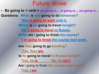Future tense
• Be going to + verb am going to..., is going to..., are going to ...
Questions: What is she going to do tomorrow?
             *She´is going to work until 5.
            Where is he going to travel tonight?
             *He`s going to travel to Russia.
            When am I going to finish the course?
             *I`m going to finish the course next week.
            Are they going to go bowling?
              *Yes, they´are.
            Is he going to travel to Russia tonight?
              *Yes, he is.         *No, he isn´t
            Am I going to finish the course next week?
              *Yes, I am
 