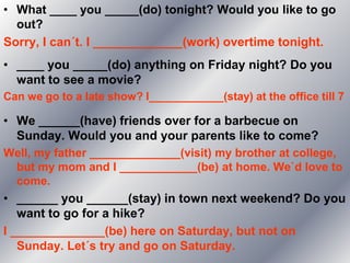 • What ____ you _____(do) tonight? Would you like to go
  out?
Sorry, I can´t. I _____________(work) overtime tonight.
• ____ you _____(do) anything on Friday night? Do you
  want to see a movie?
Can we go to a late show? I____________(stay) at the office till 7

• We ______(have) friends over for a barbecue on
  Sunday. Would you and your parents like to come?
Well, my father ______________(visit) my brother at college,
 but my mom and I ____________(be) at home. We`d love to
 come.
• ______ you ______(stay) in town next weekend? Do you
   want to go for a hike?
I ______________(be) here on Saturday, but not on
   Sunday. Let´s try and go on Saturday.
 