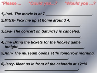 *Please ...     *Could you...?       *Would you ...?

1)Joel- The movie is at 7.______________________.
2)Mitch- Pick me up at home around 4.
  ____________________________________.
3)Eva- The concert on Saturday is canceled.
  ____________________________________.
4)Jim- Bring the tickets for the hockey game
  tonight._______________________________.
5)Ann- The museum opens at 10 tomorrow morning.
  ______________________________.
6)Jerry- Meet us in front of the cafeteria at 12:15
  ___________________________________.
 