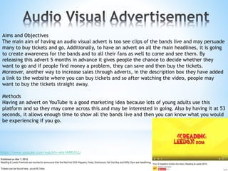 Aims and Objectives
The main aim of having an audio visual advert is too see clips of the bands live and may persuade
many to buy tickets and go. Additionally, to have an advert on all the main headlines, it is going
to create awareness for the bands and to all their fans as well to come and see them. By
releasing this advert 5 months in advance it gives people the chance to decide whether they
want to go and if people find money a problem, they can save and then buy the tickets.
Moreover, another way to increase sales through adverts, in the description box they have added
a link to the website where you can buy tickets and so after watching the video, people may
want to buy the tickets straight away.
Methods
Having an advert on YouTube is a good marketing idea because lots of young adults use this
platform and so they may come across this and may be interested in going. Also by having it at 53
seconds, it allows enough time to show all the bands live and then you can know what you would
be experiencing if you go.
https://www.youtube.com/watch?v=ANcVKRRJFLU
 