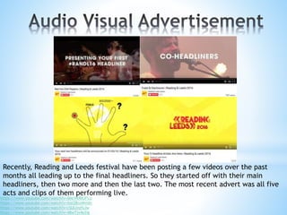 Recently, Reading and Leeds festival have been posting a few videos over the past
months all leading up to the final headliners. So they started off with their main
headliners, then two more and then the last two. The most recent advert was all five
acts and clips of them performing live.
https://www.youtube.com/watch?v=ANcVKRRJFLU
https://www.youtube.com/watch?v=Xot28coWm0c
https://www.youtube.com/watch?v=cSULlnzfyJw
https://www.youtube.com/watch?v=48wTjv4e2ig
 