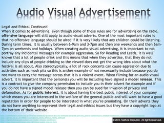 Legal and Ethical Continued
When it comes to advertising, even though some of these rules are for advertising on the radio,
offensive language will still apply to audio visual adverts. One of the most important rules is
that no offensive language should be aired if it is very likely that any children could be listening.
During term times, it is usually between 6-9am and 3-7pm and then one weekends and then 6am-
7pm on weekends and holidays. When creating audio visual advertising, it is important to not
portray any incidental messages for example aggression. So for Reading and Leeds, it is well
known that a lot of people drink and this means that when they advertise, that they do not
include any clips of people drinking so the viewed does not get the wrong idea about what the
festival is all about. Also stereotypically, a lot of rock concerts can cause aggression due to
activities such as mosh pits so this is anther example of not necessarily include because you do
not want to carry the message across that it is a violent event. When filming for an audio visual
advert, it is important that the person(s) you will be including have signed a model release. This
is a contract to give the company permission to include you in their advert for example and if
you do not have a signed model release then you can be sued for invasion of privacy and
defamation. As for public interest, it is about having the best public interest of your company
which means you are interested in the welfare of the general public and will want to have a good
reputation in order for people to be interested in what you’re promoting. On their adverts they
do not have anything to represent their legal and ethical issues but they have a copyright logo at
the bottom of their website.
http://stakeholders.ofcom.org.uk/binaries/broadcast/guidance/831193/offensive-language.pdf?utm_source=updates&utm_medium=email&utm_campaign=offenstivelanguage
http://eprints.lse.ac.uk/49000/1/Livingstone_Harm_offence_media_2009.pdf
http://digital-photography-school.com/model-releases-need-know/
http://www.businessdictionary.com/definition/public-interest.html
 