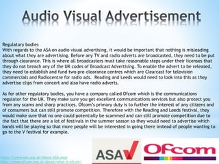 Regulatory bodies
With regards to the ASA on audio visual advertising, it would be important that nothing is misleading
about what they are advertising. Before any TV and radio adverts are broadcasted, they need to be put
through clearance. This is where all broadcasters must take reasonable steps under their licenses that
they do not breach any of the UK codes of Broadcast Advertising. To enable the advert to be released,
they need to establish and fund two pre-clearance centres which are Clearcast for television
commercials and Radiocentre for radio ads. Reading and Leeds would need to look into this as they
advertise clips from concert and also have radio adverts.
As for other regulatory bodies, you have a company called Ofcom which is the communications
regulator for the UK. They make sure you get excellent communications services but also protect you
from any scams and sharp practices. Ofcom’s primary duty is to further the interest of any citizens and
of consumers but can still promote competition. Therefore with the Reading and Leeds festival, they
would make sure that no one could potentially be scammed and can still promote competition due to
the fact that there are a lot of festivals in the summer season so they would need to advertise which
bands will be playing so that more people will be interested in going there instead of people wanting to
go to the V festival for example.
https://www.asa.org.uk/About-ASA.aspx
http://www.ofcom.org.uk/about/what-is-ofcom/
 