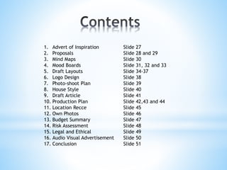 1. Advert of Inspiration Slide 27
2. Proposals Slide 28 and 29
3. Mind Maps Slide 30
4. Mood Boards Slide 31, 32 and 33
5. Draft Layouts Slide 34-37
6. Logo Design Slide 38
7. Photo-shoot Plan Slide 39
8. House Style Slide 40
9. Draft Article Slide 41
10. Production Plan Slide 42,43 and 44
11. Location Recce Slide 45
12. Own Photos Slide 46
13. Budget Summary Slide 47
14. Risk Assessment Slide 48
15. Legal and Ethical Slide 49
16. Audio Visual Advertisement Slide 50
17. Conclusion Slide 51
 