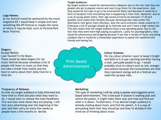 Print Based
Advertisement
Target Audience:
My target audience would be mainstreamers (Maslow) due to the fact that they are
people who go to popular events and want to go there for the experience. Also
they would be the type to go to be entertained (Katz) and because it would be a
form of escapism from everything that is happening in their lives. Moreover, due to
a lot of young adults there, their age would primarily be between 17-30 and
possibly more males than females because stereotypically male prefer the
alternative rock genre more (Hartley). Also the socio-economic needs would be C1-
E because a lot of younger people go to festivals and won’t have a high ranked job.
This also means that the target audience have a low spending power due to the
fact that they wont have high paying occupations. Lastly for psychographics, they
would be adventurous and outgoing because if you like a variety of music and being
outdoors then it would be a memorable experience to spend the weekend with
friends and having fun.
Colour Scheme:
For my colour scheme I want to keep it bright
and bold so it is eye-catching and after having
a look, persuade people to go. I would
probably stick to colours such as red, oranges
and yellows because the connotations are that
they represent energy and at a festival you
need this up beat vibe.
Logo Names:
As my festival would be sponsored by the music
magazine EP, I would keep it simple and have
something like EP Festival or maybe the name
of where it may be held, such as Victoria Park
Music Festival.
Slogans:
Escape Reality.
Lose Yourself in the Music.
These would be ideal slogans for my
music festival because nowadays a lot of
people will listen to music so that they
can take a break from reality and not
have to worry about their daily lives for a
little bit.
Frequency of Release:
So that my target audience is fully informed and
have time to think and plan what they want to
do, I would start to release the main headliners
first and then what dates they are playing. I will
first start advertising near the beginning of the
year and then carry on every few weeks so
people have a few months to decide.
Marketing:
The type of marketing I will be using is poster and magazine print
based advertisement. This is because if anyone is walking past and
notice the poster, it might make them stop and read and find out
what it is about. Furthermore, if my desired target audience is
already reading about music and find the advert, it is a way of
persuading them that they should go and they’re already in the
mind set of thinking about music.
 
