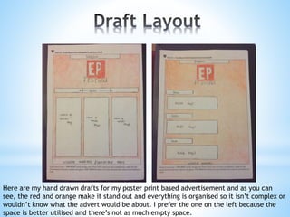 Here are my hand drawn drafts for my poster print based advertisement and as you can
see, the red and orange make it stand out and everything is organised so it isn’t complex or
wouldn’t know what the advert would be about. I prefer the one on the left because the
space is better utilised and there’s not as much empty space.
 