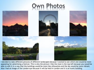 I decided to take different pictures of different landscapes because I wanted to see which one would be more
appealing for advertising a festival. This is why the picture I like the most is the top left because you would be
able to edit it in a way that the buildings would be more like silhouettes and the sky would be more vibrant.
Also I had an image of the London eye because it will be held in London and it is an iconic building.
 