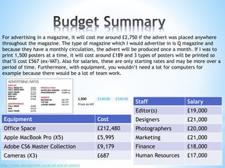 For advertising in a magazine, it will cost me around £2,750 if the advert was placed anywhere
throughout the magazine. The type of magazine which I would advertise in is Q magazine and
because they have a monthly circulation, the advert will be produced once a month. If I was to
print 1,500 posters at a time, it will cost around £189 and 3 types of posters will be printed so
that’ll cost £567 (ex-VAT). Also for salaries, these are only starting rates and may be more over a
period of time. Furthermore, with equipment, you wouldn’t need a lot for computers for
example because there would be a lot of team work.
http://www.alocalprinter.co.uk/a4-and-a3-posters
Staff Salary
Editor(s) £19,000
Designers £21,000
Photographers £20,000
Marketing £21,000
Finance £18,000
Human Resources £17,000
Equipment Cost
Office Space £212,480
Apple MacBook Pro (X5) £5,995
Adobe CS6 Master Collection £9,179
Cameras (X3) £687
 