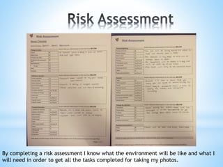By completing a risk assessment I know what the environment will be like and what I
will need in order to get all the tasks completed for taking my photos.
 