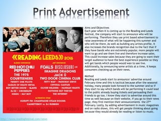 Aims and Objectives
Each year when it is coming up to the Reading and Leeds
festival, the company will start to announce who will be
performing. Therefore they use print based advertisement to
raise awareness of what will be happening this summer and
who will be there. As well as building any artists profile, it
also increases the brands recognition due to the fact that if
they have bands who are extremely popular, more people will
want to go and see them live and therefore increase sales.
This could increase sales because they are going to want their
target audience to have the best experience possible so they
will get bands which people would wan to see live.
Additionally, by announcing some artists at a time, it keeps
consumers checking up on their news.
Method
Reading and Leeds start to announce/ advertise around
February time and this is tactical because after the seasonal
holiday, many people look forward to the summer and so if
they start to say which bands will be performing it could lead
to the public already buying tickets and persuading their
friends to go too. I know they start to advertise around this
time as well because on their website, if you go to their news
page, they first mention their announcements the 27th
February. Lastly, by adding advertisement in music magazines
and on radio shows, this will get people thinking about going
because they would already be reading or listen to music.
http://www.readingfestival.com/news
 