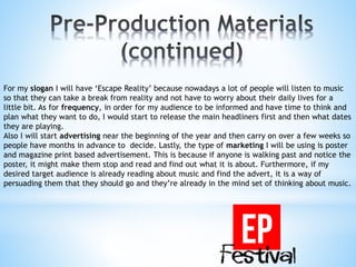 For my slogan I will have ‘Escape Reality’ because nowadays a lot of people will listen to music
so that they can take a break from reality and not have to worry about their daily lives for a
little bit. As for frequency, in order for my audience to be informed and have time to think and
plan what they want to do, I would start to release the main headliners first and then what dates
they are playing.
Also I will start advertising near the beginning of the year and then carry on over a few weeks so
people have months in advance to decide. Lastly, the type of marketing I will be using is poster
and magazine print based advertisement. This is because if anyone is walking past and notice the
poster, it might make them stop and read and find out what it is about. Furthermore, if my
desired target audience is already reading about music and find the advert, it is a way of
persuading them that they should go and they’re already in the mind set of thinking about music.
 