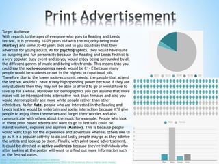 Target Audience
With regards to the ages of everyone who goes to Reading and Leeds
festival, it is primarily 16-25 years old with the majority being male
(Hartley) and some 30-40 years olds and so you could say that they
advertise for young adults. As for psychographics, they would have quite
an outgoing and fun personality because the Reading and Leeds festival is
a very popular, busy event and so you would enjoy being surrounded by all
the different genres of music and being with friends. This means that you
could say the socio-economics needs would be C1- E because many
people would be students or not in the highest occupational job.
Therefore due to the lower socio-economic needs, the people that attend
the festival wouldn't’ have a very high spending power because if they are
only students then they may not be able to afford to go or would have to
save up for a while. Moreover for demographics you can assume that more
males will be interested into alternative rock than females and also you
would stereotypically see more white people rather than other
ethnicities. As for Katz, people who are interested in the Reading and
Leeds festival would be entertain and social interaction because it’ll give
people to enjoy them themselves and forget their worries and also
communicate with others about the music for example. People who look
at these print based adverts and want to go to festivals could be
mainstreamers, explores and aspirers (Maslow). This is because people
would want to go for the experience and adventure whereas others like to
go as it is a popular activity to do and lastly people may go as they admire
the artists and look up to them. Finally, with print based advertisement,
it could be directed at active audiences because they’re individuals who
after looking at the poster will want to o find out more information such
as the festival dates.
https://infogr.am/Target-audience-research-analysis
https://blogs.glowscotland.org.uk/ea/cumnockmedia/2014/10/19/audience-theory-higher-level-theory/
 