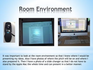 It was important to look at the room environment so that I knew where I would be
presenting my ideas. Also I have photos of where the pitch will be on and where I
also prepared it. Then I have a photo of a slide changer so that I do not have to
stand by the Apple Mac the whole time and can present in a better manner.
 