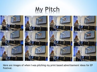 Here are images of when I was pitching my print based advertisement ideas for EP
Festival.
 